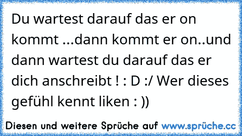 Du wartest darauf das er on kommt ...
dann kommt er on..
und dann wartest du darauf das er dich anschreibt ! : D :/ 
Wer dieses gefühl kennt liken : ))♥