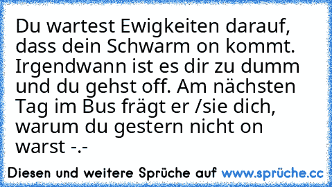 Du wartest Ewigkeiten darauf, dass dein Schwarm on kommt. Irgendwann ist es dir zu dumm und du gehst off. Am nächsten Tag im Bus frägt er /sie dich, warum du gestern nicht on warst -.-