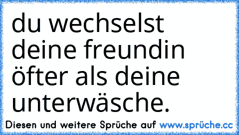 du wechselst deine freundin öfter als deine unterwäsche.