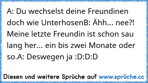 A: Du wechselst deine Freundinen doch wie Unterhosen
B: Ähh... nee?! Meine letzte Freundin ist schon sau lang her... ein bis zwei Monate oder so.
A: Deswegen ja :D:D:D