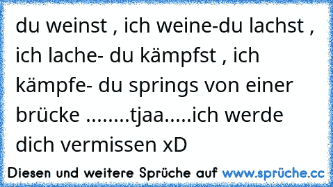 du weinst , ich weine
-du lachst , ich lache
- du kämpfst , ich kämpfe
- du springs von einer brücke ...
.....tjaa.....ich werde dich vermissen xD