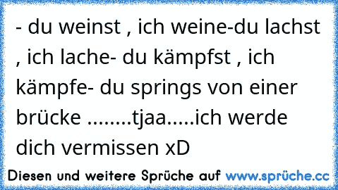 - du weinst , ich weine
-du lachst , ich lache
- du kämpfst , ich kämpfe
- du springs von einer brücke ...
.....tjaa.....ich werde dich vermissen xD