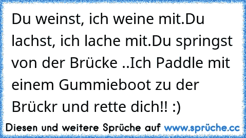 Du weinst, ich weine mit.
Du lachst, ich lache mit.
Du springst von der Brücke ..
Ich Paddle mit einem Gummieboot zu der Brückr und rette dich!! :) ♥