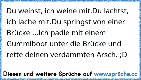 Du weinst, ich weine mit.
Du lachtst, ich lache mit.
Du springst von einer Brücke ...
Ich padle mit einem Gummiboot unter die Brücke und rette deinen verdammten Arsch. ;D