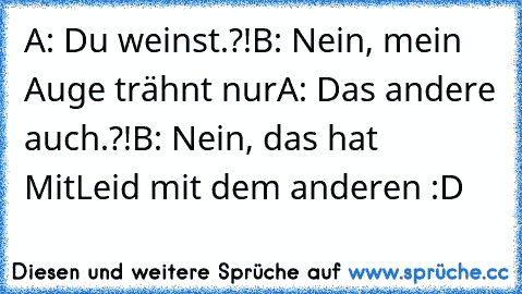 A: Du weinst.?!
B: Nein, mein Auge trähnt nur
A: Das andere auch.?!
B: Nein, das hat MitLeid mit dem anderen :D