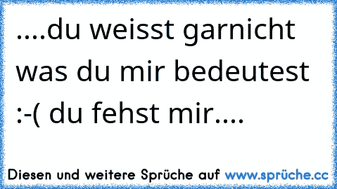 ....du weisst garnicht was du mir bedeutest :-( du fehst mir....