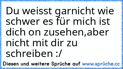 Du weisst garnicht wie schwer es für mich ist dich on zusehen,aber nicht mit dir zu schreiben :/