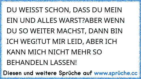 DU WEISST SCHON, DASS DU MEIN EIN UND ALLES WARST?
ABER WENN DU SO WEITER MACHST, DANN BIN ICH WEG!
TUT MIR LEID, ABER ICH KANN MICH NICHT MEHR SO BEHANDELN LASSEN!