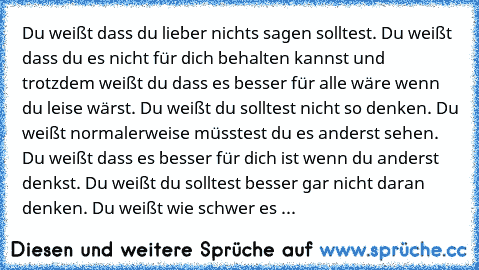 Du weißt dass du lieber nichts sagen solltest. Du weißt dass du es nicht für dich behalten kannst und trotzdem weißt du dass es besser für alle wäre wenn du leise wärst. Du weißt du solltest nicht so denken. Du weißt normalerweise müsstest du es anderst sehen. Du weißt dass es besser für dich ist wenn du anderst denkst. Du weißt du solltest besser gar nicht daran denken. Du weißt wie schwer es ...