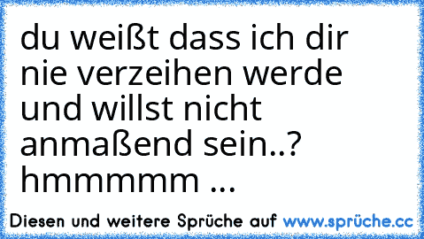 du weißt dass ich dir nie verzeihen werde und willst nicht anmaßend sein..? hmmmmm ...