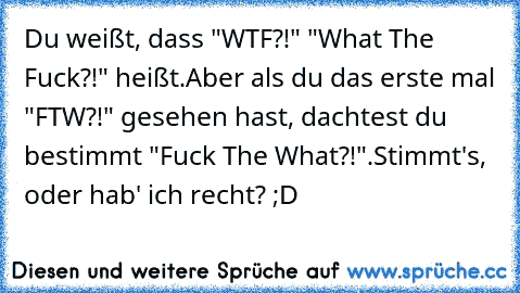 Du weißt, dass "WTF?!" "What The Fuck?!" heißt.
Aber als du das erste mal "FTW?!" gesehen hast, dachtest du bestimmt "Fuck The What?!".
Stimmt's, oder hab' ich recht? ;D