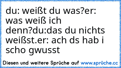 du: weißt du was?
er: was weiß ich denn?
du:das du nichts weißst.
er: ach ds hab i scho gwusst