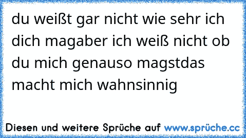 du weißt gar nicht wie sehr ich dich mag
aber ich weiß nicht ob du mich genauso magst
das macht mich wahnsinnig ♥ ♥ ♥