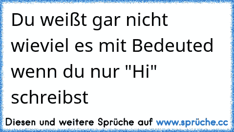 Du weißt gar nicht wieviel es mit Bedeuted wenn du nur "Hi" schreibst