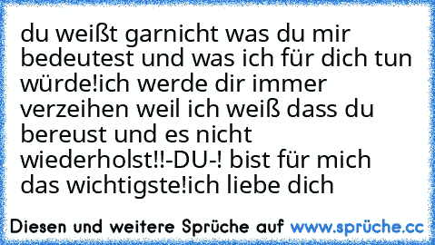 du weißt garnicht was du mir bedeutest und was ich für dich tun würde!
ich werde dir immer verzeihen weil ich weiß dass du bereust und es nicht wiederholst!
!-DU-! bist für mich das wichtigste!
ich liebe dich ♥