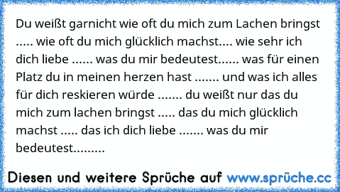 Du weißt garnicht wie oft du mich zum 	Lachen bringst ..... wie oft du mich glücklich machst.... wie sehr ich dich liebe ...... was du mir bedeutest...... was für einen Platz du in meinen herzen hast ....... und was ich alles für dich reskieren würde ....... du weißt nur das du mich zum lachen bringst ..... das du mich glücklich machst ..... das ich dich liebe ....... was du mir bedeutest.........