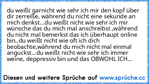 du weißt garnicht wie sehr ich mir den kopf über dir zerreiße, während du nicht eine sekunde an mich denkst...du weißt nicht wie sehr ich mir wünsche das du mich mal anschreibst ,während du nicht mal bemerkst das ich überhaupt online bin..
du weißt nicht wie oft ich dich beobachte,während du mich nicht mal einmal anguckst...du weißt nicht wie sehr ich immer weine, deppressiv bin und das OBWOHL ...