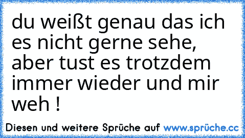 du weißt genau das ich es nicht gerne sehe, aber tust es trotzdem immer wieder und mir weh !