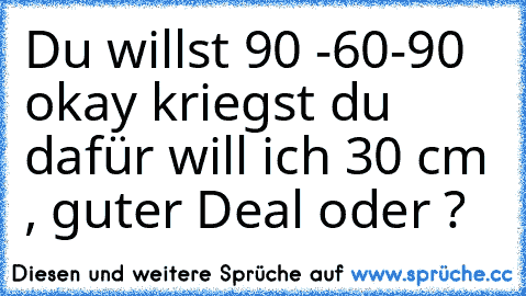 Du willst 90 -60-90 okay kriegst du dafür will ich 30 cm , guter Deal oder ?