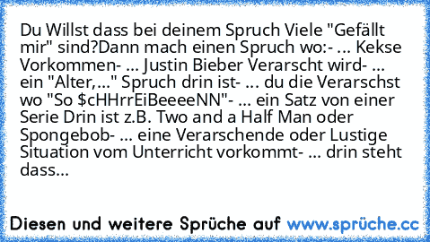 Du Willst dass bei deinem Spruch Viele "Gefällt mir" sind?
Dann mach einen Spruch wo:
- ... Kekse Vorkommen
- ... Justin Bieber Verarscht wird
- ... ein "Alter,..." Spruch drin ist
- ... du die Verarschst wo "So $cHHrrEiBeeeeNN"
- ... ein Satz von einer Serie Drin ist z.B. Two and a Half Man oder Spongebob
- ... eine Verarschende oder Lustige Situation vom Unterricht vorkommt
- ... drin steht d...