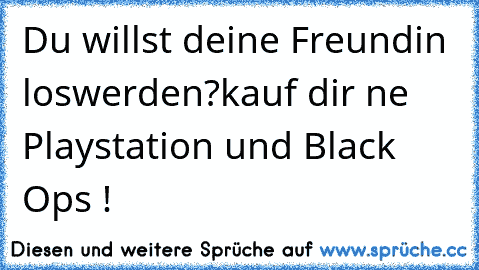 Du willst deine Freundin loswerden?
kauf dir ne Playstation und Black Ops !