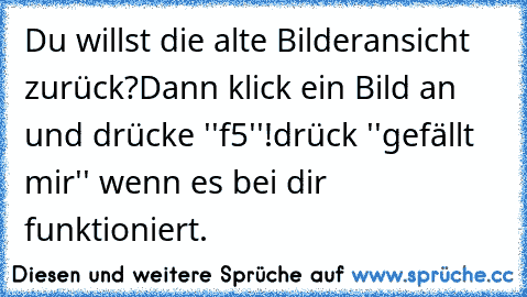 Du willst die alte Bilderansicht zurück?
Dann klick ein Bild an und drücke ''f5''!
drück ''gefällt mir'' wenn es bei dir funktioniert.