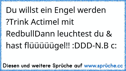 Du willst ein Engel werden ?
Trink Actimel mit Redbull
Dann leuchtest du & hast flüüüüügel!! :DDD
-N.B c: