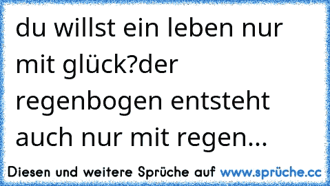 du willst ein leben nur mit glück?
der regenbogen entsteht auch nur mit regen...