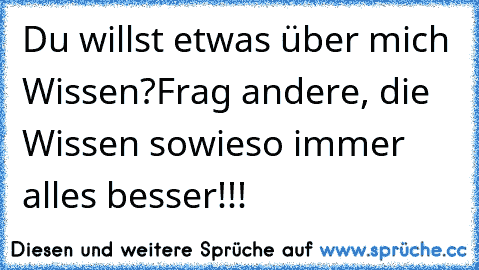 Du willst etwas über mich Wissen?
Frag andere, die Wissen sowieso immer alles besser!!!