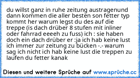 du willst ganz in ruhe zeitung austragen
und dann kommen die aller besten son fetter typ kommt her warum legst du des auf die treppe (is dach drüber 8 stufen mit inliner oder fahrrad eeeeh zu fuss) ich : sie haben doch ein dach drüber er :ja ich hab keine lust ich immer zur zeitung zu bücken -.- warum sag ich nicht ich hab keine lust die treppen zu laufen du fetter kanak