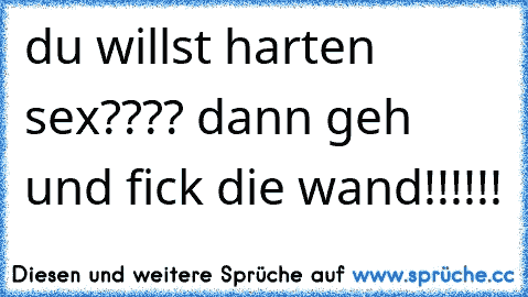 du willst harten sex???? dann geh und fick die wand!!!!!!