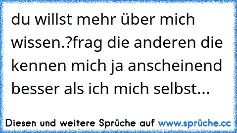 du willst mehr über mich wissen.?frag die anderen die kennen mich ja anscheinend besser als ich mich selbst...