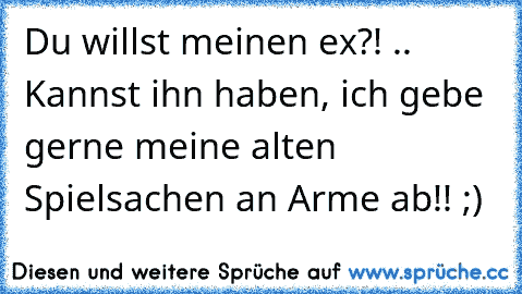 Du willst meinen ex?! .. Kannst ihn haben, ich gebe gerne meine alten Spielsachen an Arme ab!! ;)