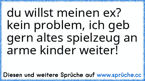 du willst meinen ex? kein problem, ich geb gern altes spielzeug an arme kinder weiter!