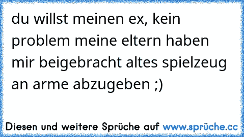 du willst meinen ex, kein problem meine eltern haben mir beigebracht altes spielzeug an arme abzugeben ;)