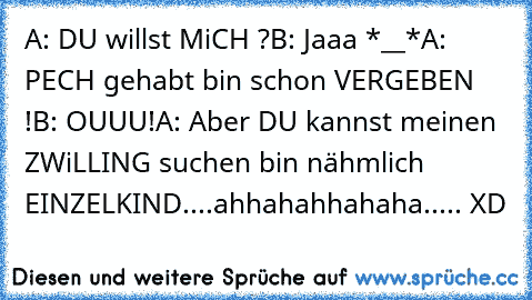 A: DU willst MiCH ?
B: Jaaa *__*
A: PECH gehabt bin schon VERGEBEN !
B: OUUU!
A: Aber DU kannst meinen ZWiLLING suchen bin nähmlich EINZELKIND....
ahhahahhahaha..... XD