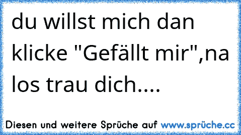 du willst mich dan klicke "Gefällt mir",na los trau dich....