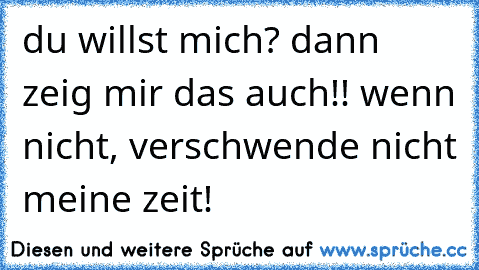 du willst mich? dann zeig mir das auch!! wenn nicht, verschwende nicht meine zeit!