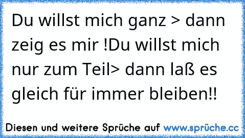 Du willst mich ganz > dann zeig es mir !
Du willst mich nur zum Teil> dann laß es  gleich für immer bleiben!!