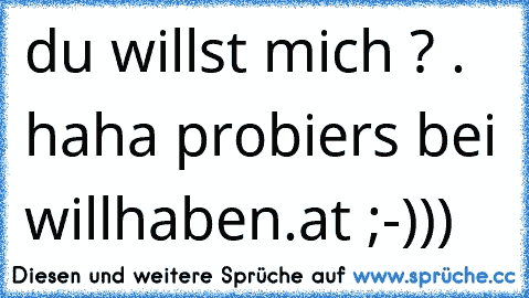 du willst mich ? . haha probiers bei willhaben.at ;-)))