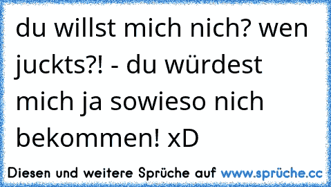 du willst mich nich? wen juckts?! - du würdest mich ja sowieso nich bekommen! xD