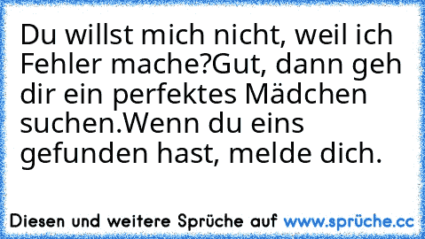 Du willst mich nicht, weil ich Fehler mache?
Gut, dann geh dir ein perfektes Mädchen suchen.
Wenn du eins gefunden hast, melde dich.