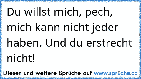 Du willst mich, pech, mich kann nicht jeder haben. Und du erstrecht nicht!