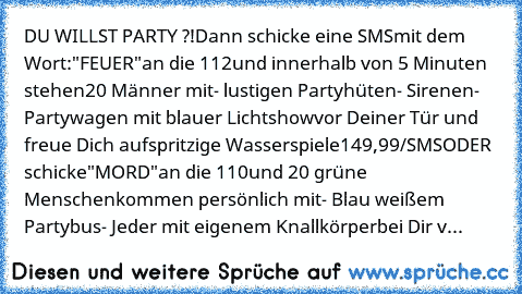 DU WILLST PARTY ?!
Dann schicke eine SMS
mit dem Wort:
"FEUER"
an die 112
und innerhalb von 5 Minuten stehen
20 Männer mit
- lustigen Partyhüten
- Sirenen
- Partywagen mit blauer Lichtshow
vor Deiner Tür und freue Dich auf
spritzige Wasserspiele
149,99€/SMS
ODER schicke
"MORD"
an die 110
und 20 grüne Menschen
kommen persönlich mit
- Blau weißem Partybus
- Jeder mit eigenem Knallkörper
bei Dir v...