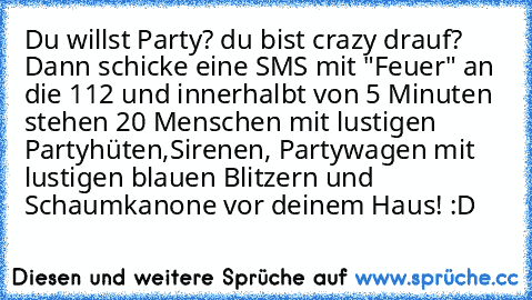 Du willst Party? du bist crazy drauf? Dann schicke eine SMS mit "Feuer" an die 112 und innerhalbt von 5 Minuten stehen 20 Menschen mit lustigen Partyhüten,
Sirenen, Partywagen mit lustigen blauen Blitzern und Schaumkanone vor deinem Haus! :D