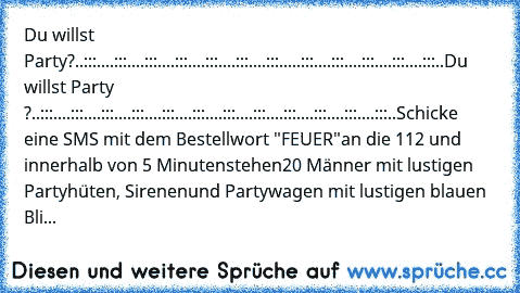 Du willst Party?
..:::..
..:::..
..:::..
..:::..
..:::..
..:::..
..:::...
..:::..
..:::..
..:::..
..:::..
..:::..
Du willst Party ?
..:::..
..:::..
..:::..
..:::..
..:::..
..:::..
..:::..
..:::..
..:::..
..:::..
..:::..
..:::..
Schicke eine SMS mit dem Bestellwort "FEUER"
an die 112 und innerhalb von 5 Minuten
stehen
20 Männer mit lustigen Partyhüten, Sirenen
und Partywagen mit lustigen blauen Bli...