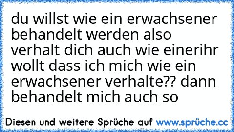 du willst wie ein erwachsener behandelt werden also verhalt dich auch wie einer
ihr wollt dass ich mich wie ein erwachsener verhalte?? dann behandelt mich auch so