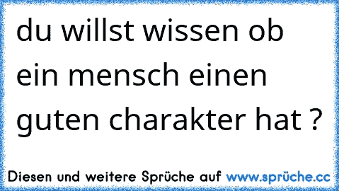 du willst wissen ob ein mensch einen guten charakter hat ?