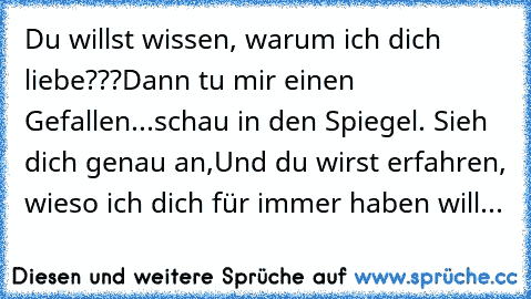 Du willst wissen, warum ich dich liebe???
Dann tu mir einen Gefallen...schau in den Spiegel. Sieh dich genau an,
Und du wirst erfahren, wieso ich dich für immer haben will...