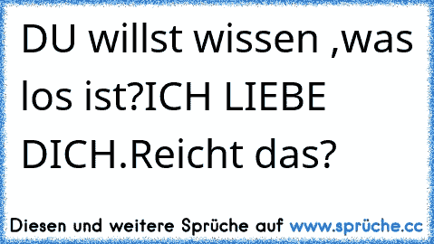 DU willst wissen ,was los ist?
ICH LIEBE DICH.
Reicht das?